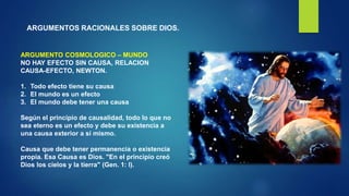 ARGUMENTOS RACIONALES SOBRE DIOS.
ARGUMENTO COSMOLOGICO – MUNDO
NO HAY EFECTO SIN CAUSA, RELACION
CAUSA-EFECTO, NEWTON.
1. Todo efecto tiene su causa
2. El mundo es un efecto
3. El mundo debe tener una causa
Según el principio de causalidad, todo lo que no
sea eterno es un efecto y debe su existencia a
una causa exterior a sí mismo.
Causa que debe tener permanencia o existencia
propia. Esa Causa es Dios. "En el principio creó
Dios los cielos y la tierra" (Gen. 1: l).
 