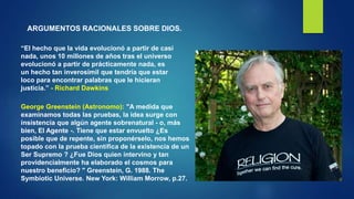 ARGUMENTOS RACIONALES SOBRE DIOS.
“El hecho que la vida evolucionó a partir de casi
nada, unos 10 millones de años tras el universo
evolucionó a partir de prácticamente nada, es
un hecho tan inverosímil que tendría que estar
loco para encontrar palabras que le hicieran
justicia.” - Richard Dawkins
George Greenstein (Astronomo): "A medida que
examinamos todas las pruebas, la idea surge con
insistencia que algún agente sobrenatural - o, más
bien, El Agente -. Tiene que estar envuelto ¿Es
posible que de repente, sin proponérselo, nos hemos
topado con la prueba científica de la existencia de un
Ser Supremo ? ¿Fue Dios quien intervino y tan
providencialmente ha elaborado el cosmos para
nuestro beneficio? " Greenstein, G. 1988. The
Symbiotic Universe. New York: William Morrow, p.27.
 
