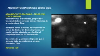 ARGUMENTOS RACIONALES SOBRE DIOS.
ARGUMENTO TELEOLOGICO – TELOS (FIN)
LOGOS (RAZON)
hace referencia a la finalidad, propósito o
funcionalidad del universo como evidencias de
la existencia de Dios.
Por todas partes el mundo da evidencias de
orden, de diseño. Un diseño implica que un
medio ha sido adaptado para facilitar el
cumplimiento de un fin determinado.
Su conclusión y aplicación lógica es que el
universo debe su existencia a un gran
Diseñador, Dios.
Romanos 1:20
 