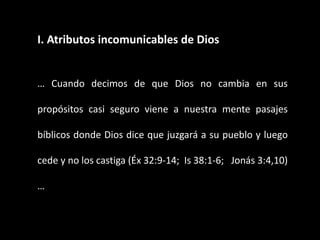I. Atributos incomunicables de Dios
… Cuando decimos de que Dios no cambia en sus
propósitos casi seguro viene a nuestra mente pasajes
bíblicos donde Dios dice que juzgará a su pueblo y luego
cede y no los castiga (Éx 32:9-14; Is 38:1-6; Jonás 3:4,10)
…
 