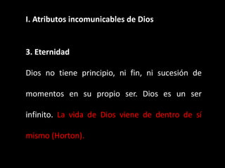 I. Atributos incomunicables de Dios
3. Eternidad
Dios no tiene principio, ni fin, ni sucesión de
momentos en su propio ser. Dios es un ser
infinito. La vida de Dios viene de dentro de sí
mismo (Horton).
 