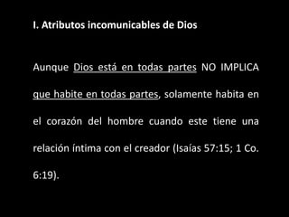 I. Atributos incomunicables de Dios
Aunque Dios está en todas partes NO IMPLICA
que habite en todas partes, solamente habita en
el corazón del hombre cuando este tiene una
relación íntima con el creador (Isaías 57:15; 1 Co.
6:19).
 