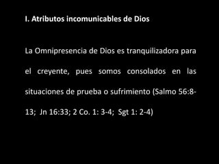 I. Atributos incomunicables de Dios
La Omnipresencia de Dios es tranquilizadora para
el creyente, pues somos consolados en las
situaciones de prueba o sufrimiento (Salmo 56:8-
13; Jn 16:33; 2 Co. 1: 3-4; Sgt 1: 2-4)
 