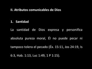 II. Atributos comunicables de Dios
1. Santidad
La santidad de Dios expresa y personifica
absoluta pureza moral, Él no puede pecar ni
tampoco tolera el pecado (Éx. 15:11, Jos 24:19, Is
6:3, Hab. 1:13, Luc 1:49, 1 P 1:15).
 