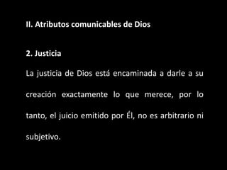 II. Atributos comunicables de Dios
2. Justicia
La justicia de Dios está encaminada a darle a su
creación exactamente lo que merece, por lo
tanto, el juicio emitido por Él, no es arbitrario ni
subjetivo.
 
