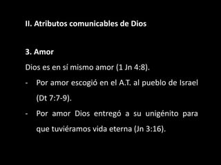 II. Atributos comunicables de Dios
3. Amor
Dios es en sí mismo amor (1 Jn 4:8).
- Por amor escogió en el A.T. al pueblo de Israel
(Dt 7:7-9).
- Por amor Dios entregó a su unigénito para
que tuviéramos vida eterna (Jn 3:16).
 