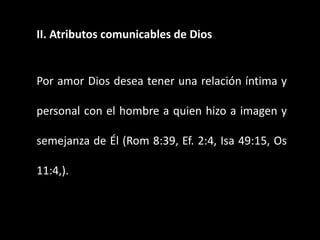 II. Atributos comunicables de Dios
Por amor Dios desea tener una relación íntima y
personal con el hombre a quien hizo a imagen y
semejanza de Él (Rom 8:39, Ef. 2:4, Isa 49:15, Os
11:4,).
 