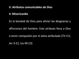 II. Atributos comunicables de Dios
4. Misericordia
Es la bondad de Dios para aliviar las desgracias y
aflicciones del hombre. Este atributo lleva a Dios
a tener compasión por el alma atribulada (Tit 3:5,
Jer 3:12, Isa 49:13)
 