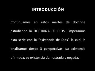 INTRODUCCIÓN
Continuamos en estos martes de doctrina
estudiando la DOCTRINA DE DIOS. Empezamos
esta serie con la “existencia de Dios” la cual la
analizamos desde 3 perspectivas: su existencia
afirmada, su existencia demostrada y negada.
 