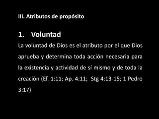 III. Atributos de propósito
1. Voluntad
La voluntad de Dios es el atributo por el que Dios
aprueba y determina toda acción necesaria para
la existencia y actividad de sí mismo y de toda la
creación (Ef. 1:11; Ap. 4:11; Stg 4:13-15; 1 Pedro
3:17)
 