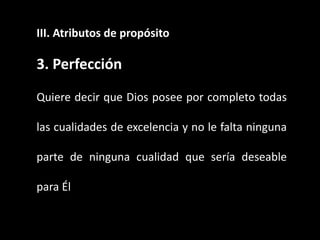 III. Atributos de propósito
3. Perfección
Quiere decir que Dios posee por completo todas
las cualidades de excelencia y no le falta ninguna
parte de ninguna cualidad que sería deseable
para Él
 