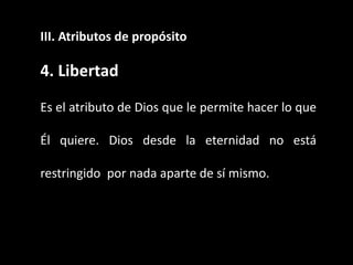 III. Atributos de propósito
4. Libertad
Es el atributo de Dios que le permite hacer lo que
Él quiere. Dios desde la eternidad no está
restringido por nada aparte de sí mismo.
 