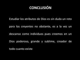 CONCLUSIÓN
Estudiar los atributos de Dios es sin duda un reto
para los creyentes no obstante, es a la vez un
descanso como individuos pues creemos en un
Dios poderoso, grande y sublime, creador de
todo cuanto existe
 