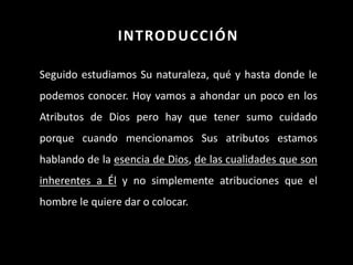 INTRODUCCIÓN
Seguido estudiamos Su naturaleza, qué y hasta donde le
podemos conocer. Hoy vamos a ahondar un poco en los
Atributos de Dios pero hay que tener sumo cuidado
porque cuando mencionamos Sus atributos estamos
hablando de la esencia de Dios, de las cualidades que son
inherentes a Él y no simplemente atribuciones que el
hombre le quiere dar o colocar.
 