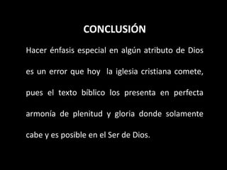CONCLUSIÓN
Hacer énfasis especial en algún atributo de Dios
es un error que hoy la iglesia cristiana comete,
pues el texto bíblico los presenta en perfecta
armonía de plenitud y gloria donde solamente
cabe y es posible en el Ser de Dios.
 