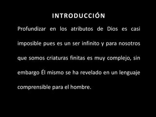 INTRODUCCIÓN
Profundizar en los atributos de Dios es casi
imposible pues es un ser infinito y para nosotros
que somos criaturas finitas es muy complejo, sin
embargo Él mismo se ha revelado en un lenguaje
comprensible para el hombre.
 