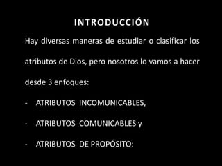 INTRODUCCIÓN
Hay diversas maneras de estudiar o clasificar los
atributos de Dios, pero nosotros lo vamos a hacer
desde 3 enfoques:
- ATRIBUTOS INCOMUNICABLES,
- ATRIBUTOS COMUNICABLES y
- ATRIBUTOS DE PROPÓSITO:
 