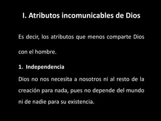 I. Atributos incomunicables de Dios
Es decir, los atributos que menos comparte Dios
con el hombre.
1. Independencia
Dios no nos necesita a nosotros ni al resto de la
creación para nada, pues no depende del mundo
ni de nadie para su existencia.
 