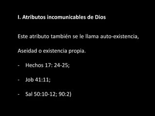 I. Atributos incomunicables de Dios
Este atributo también se le llama auto-existencia,
Aseidad o existencia propia.
- Hechos 17: 24-25;
- Job 41:11;
- Sal 50:10-12; 90:2)
 