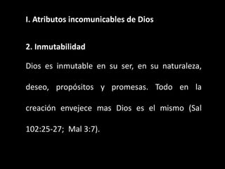 I. Atributos incomunicables de Dios
2. Inmutabilidad
Dios es inmutable en su ser, en su naturaleza,
deseo, propósitos y promesas. Todo en la
creación envejece mas Dios es el mismo (Sal
102:25-27; Mal 3:7).
 