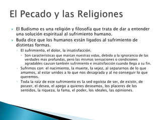 HinduismoEl Karma un sistema por el cual la acción humana se proyecta en retribución o recompensa, renaciendo en otra existencia.La buena acción afloja el apretón del mundo de los sentidos; la mala acción degrada y ata más completamente a su víctima al ciclo del karma y la trasmigración de las almas.La liberación final de la ronda de renacimientos solo se produce cuando el alma deja de desear o de actuar y es absorbida en la fuente divina de la que provino.El Pecado y las Religiones