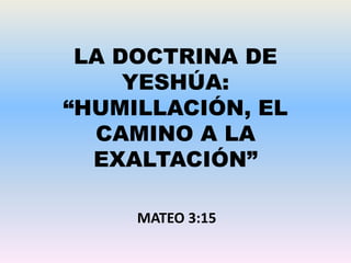 LA DOCTRINA DE
YESHÚA:
“HUMILLACIÓN, EL
CAMINO A LA
EXALTACIÓN”
MATEO 3:15
 