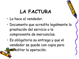 LA FACTURA La hace el vendedor. Documento que acredita legalmente la prestación del servicio o la compraventa de mercancías. Es obligatoria su entrega y que el vendedor se quede con copia para acreditar la operación. 