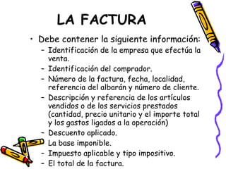 LA FACTURA Debe contener la siguiente información: Identificación de la empresa que efectúa la venta. Identificación del comprador. Número de la factura, fecha, localidad, referencia del albarán y número de cliente. Descripción y referencia de los artículos vendidos o de los servicios prestados (cantidad, precio unitario y el importe total y los gastos ligados a la operación) Descuento aplicado. La base imponible. Impuesto aplicable y tipo impositivo. El total de la factura. 