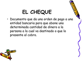 EL CHEQUE Documento que da una orden de pago a una entidad bancaria para que abone una determinada cantidad de dinero a la persona a la cual va destinado o que lo presente al cobro. 