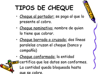 TIPOS DE CHEQUE Cheque al portador:  se paga al que lo presente al cobro. Cheque nominativo:  nombre de quien lo tiene que cobrar. Cheque barrado o cruzado:  dos líneas paralelas cruzan el cheque (banco y compañía) Cheque conformado:  la entidad certifica que los datos son conformes. La cantidad queda bloqueada hasta que se cobre. 
