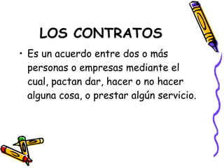 LOS CONTRATOS Es un acuerdo entre dos o más personas o empresas mediante el cual, pactan dar, hacer o no hacer alguna cosa, o prestar algún servicio. 