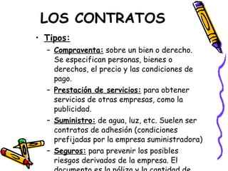 LOS CONTRATOS Tipos: Compraventa:  sobre un bien o derecho. Se especifican personas, bienes o derechos, el precio y las condiciones de pago. Prestación de servicios:  para obtener servicios de otras empresas, como la publicidad. Suministro:  de agua, luz, etc. Suelen ser contratos de adhesión (condiciones prefijadas por la empresa suministradora) Seguros:  para prevenir los posibles riesgos derivados de la empresa. El documento es la póliza y la cantidad de dinero la prima. 