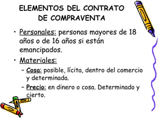 ELEMENTOS DEL CONTRATO DE COMPRAVENTA Personales:  personas mayores de 18 años o de 16 años si están emancipados. Materiales: Cosa :  posible, lícita, dentro del comercio y determinada. Precio :  en dinero o cosa. Determinado y cierto. 