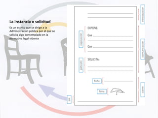 La	
  instancia	
  o	
  solicitud	
  
Es	
  un	
  escrito	
  que	
  se	
  dirige	
  a	
  la	
  
Administración	
  pública	
  por	
  el	
  que	
  se	
  
solicita	
  algo	
  contemplado	
  en	
  la	
  
normaKva	
  legal	
  vidente	
  
 