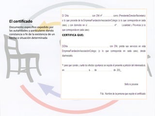 El	
  cer+ﬁcado	
  
Documento	
  especíﬁco	
  expedido	
  por	
  
las	
  autoridades	
  y	
  parKculares	
  dando	
  
constancia	
  o	
  fe	
  de	
  la	
  existencia	
  de	
  un	
  
hecho	
  o	
  situación	
  determinada	
  
 