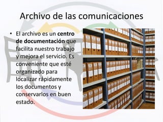 Archivo	
  de	
  las	
  comunicaciones	
  
•  El	
  archivo	
  es	
  un	
  centro	
  
de	
  documentación	
  que	
  
facilita	
  nuestro	
  trabajo	
  
y	
  mejora	
  el	
  servicio.	
  Es	
  
conveniente	
  que	
  esté	
  
organizado	
  para	
  
localizar	
  rápidamente	
  
los	
  documentos	
  y	
  
conservarlos	
  en	
  buen	
  
estado.	
  
 