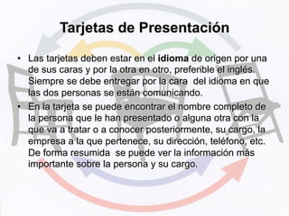 Tarjetas de Presentación
•  Las tarjetas deben estar en el idioma de origen por una
de sus caras y por la otra en otro, preferible el inglés.
Siempre se debe entregar por la cara del idioma en que
las dos personas se están comunicando.
•  En la tarjeta se puede encontrar el nombre completo de
la persona que le han presentado o alguna otra con la
que va a tratar o a conocer posteriormente, su cargo, la
empresa a la que pertenece, su dirección, teléfono, etc.
De forma resumida se puede ver la información más
importante sobre la persona y su cargo.
 