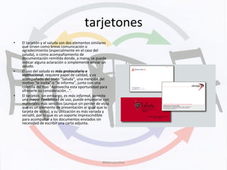 tarjetones	
  
•  El	
  tarjetón	
  y	
  el	
  saluda	
  son	
  dos	
  elementos	
  similares	
  
que	
  sirven	
  como	
  breve	
  comunicación	
  o	
  
agradecimiento	
  (especialmente	
  en	
  el	
  caso	
  del	
  
saluda),	
  o	
  como	
  acompañamiento	
  de	
  
documentación	
  remiKda	
  donde,	
  a	
  mano,	
  se	
  puede	
  
indicar	
  alguna	
  aclaración	
  o	
  simplemente	
  enviar	
  un	
  
saludo.	
  	
  
•  El	
  uso	
  del	
  saluda	
  es	
  más	
  protocolario	
  e	
  
ins+tucional,	
  requiere	
  papel	
  de	
  calidad,	
  y	
  va	
  
acompañado	
  del	
  texto	
  "Saluda",	
  una	
  mención	
  del	
  
moKvo	
  "le	
  invita"	
  o	
  "le	
  informa",	
  junto	
  con	
  una	
  
coleKlla	
  del	
  Kpo	
  "Aprovecha	
  esta	
  oportunidad	
  para	
  
ofrecerle	
  su	
  consideración...".	
  	
  
•  El	
  tarjetón,	
  sin	
  embargo,	
  es	
  más	
  informal,	
  permite	
  
una	
  mayor	
  ﬂexibilidad	
  de	
  uso,	
  puede	
  emplearse	
  con	
  
materiales	
  más	
  sencillos	
  (aunque	
  sin	
  perder	
  de	
  vista	
  
que	
  es	
  un	
  elemento	
  de	
  presentación	
  al	
  igual	
  que	
  la	
  
tarjeta	
  de	
  visita),	
  y	
  su	
  uKlización	
  es	
  más	
  variada	
  y	
  
versáKl,	
  por	
  lo	
  que	
  es	
  un	
  soporte	
  imprescindible	
  
para	
  acompañar	
  a	
  los	
  documentos	
  enviados	
  sin	
  
necesidad	
  de	
  escribir	
  una	
  carta	
  adjunta.	
  
#Mdmsanchez	
  
 