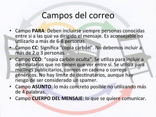 Campos	
  del	
  correo	
  
•  Campo	
  PARA:	
  Deben	
  incluirse	
  siempre	
  personas	
  conocidas	
  
entre	
  si	
  a	
  las	
  que	
  va	
  dirigido	
  el	
  mensaje.	
  Es	
  aconsejable	
  no	
  
uKlizarlo	
  a	
  más	
  de	
  6-­‐8	
  personas.	
  
•  Campo	
  CC:	
  Signiﬁca	
  “copia	
  carbón”.	
  No	
  debemos	
  incluir	
  a	
  
más	
  de	
  2	
  o	
  3	
  personas.	
  
•  Campo	
  CCO:	
  “copia	
  carbón	
  oculta”.	
  Se	
  uKliza	
  para	
  incluir	
  a	
  
desKnatarios	
  que	
  no	
  Kenen	
  que	
  ver	
  entre	
  sí.	
  Se	
  uKliza	
  para	
  
mailings	
  publicitarios,	
  correos	
  en	
  cadena	
  o	
  correos	
  
genéricos.	
  No	
  hay	
  límite	
  de	
  desKnatarios,	
  aunque	
  hay	
  
riesgo	
  de	
  ser	
  considerado	
  un	
  spamer.	
  
•  Campo	
  ASUNTO:	
  lo	
  más	
  concreto	
  posible	
  no	
  uKlizando	
  más	
  
de	
  4	
  palabras.	
  
•  Campo	
  CUERPO	
  DEL	
  MENSAJE:	
  lo	
  que	
  se	
  quiere	
  comunicar.	
  
 