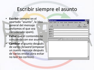 Escribir	
  siempre	
  el	
  asunto	
  
•  Escribir	
  siempre	
  en	
  el	
  
apartado	
  “asunto”,	
  la	
  idea	
  
general	
  del	
  mensaje	
  
(evitamos	
  el	
  que	
  sea	
  
considerado	
  spam).	
  
•  Evitar	
  que	
  el	
  contenido	
  no	
  
concuerde	
  con	
  ese	
  asunto.	
  
•  Cambiar	
  el	
  asunto	
  después	
  
de	
  varios	
  forward	
  (empezar	
  
un	
  nuevo	
  mensaje	
  después	
  
de	
  varios	
  envíos	
  para	
  evitar	
  
no	
  leer	
  los	
  correos).	
  
 