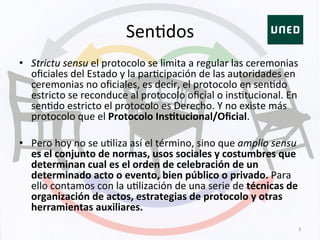 SenKdos	
  
•  Strictu	
  sensu	
  el	
  protocolo	
  se	
  limita	
  a	
  regular	
  las	
  ceremonias	
  
oﬁciales	
  del	
  Estado	
  y	
  la	
  parKcipación	
  de	
  las	
  autoridades	
  en	
  
ceremonias	
  no	
  oﬁciales,	
  es	
  decir,	
  el	
  protocolo	
  en	
  senKdo	
  
estricto	
  se	
  reconduce	
  al	
  protocolo	
  oﬁcial	
  o	
  insKtucional.	
  En	
  
senKdo	
  estricto	
  el	
  protocolo	
  es	
  Derecho.	
  Y	
  no	
  existe	
  más	
  
protocolo	
  que	
  el	
  Protocolo	
  Ins+tucional/Oﬁcial.	
  
•  Pero	
  hoy	
  no	
  se	
  uKliza	
  así	
  el	
  término,	
  sino	
  que	
  amplio	
  sensu	
  
es	
  el	
  conjunto	
  de	
  normas,	
  usos	
  sociales	
  y	
  costumbres	
  que	
  
determinan	
  cual	
  es	
  el	
  orden	
  de	
  celebración	
  de	
  un	
  
determinado	
  acto	
  o	
  evento,	
  bien	
  público	
  o	
  privado.	
  Para	
  
ello	
  contamos	
  con	
  la	
  uKlización	
  de	
  una	
  serie	
  de	
  técnicas	
  de	
  
organización	
  de	
  actos,	
  estrategias	
  de	
  protocolo	
  y	
  otras	
  
herramientas	
  auxiliares.	
  
3	
  
 