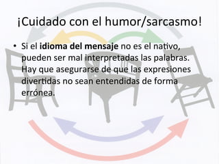 ¡Cuidado	
  con	
  el	
  humor/sarcasmo!	
  
•  Si	
  el	
  idioma	
  del	
  mensaje	
  no	
  es	
  el	
  naKvo,	
  
pueden	
  ser	
  mal	
  interpretadas	
  las	
  palabras.	
  
Hay	
  que	
  asegurarse	
  de	
  que	
  las	
  expresiones	
  
diverKdas	
  no	
  sean	
  entendidas	
  de	
  forma	
  
errónea.	
  	
  
 