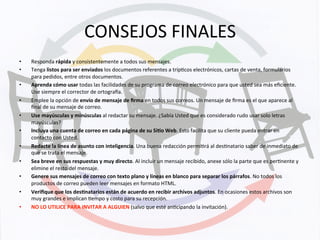 CONSEJOS	
  FINALES	
  
•  Responda	
  rápida	
  y	
  consistentemente	
  a	
  todos	
  sus	
  mensajes.	
  
•  Tenga	
  listos	
  para	
  ser	
  enviados	
  los	
  documentos	
  referentes	
  a	
  trípKcos	
  electrónicos,	
  cartas	
  de	
  venta,	
  formularios	
  
para	
  pedidos,	
  entre	
  otros	
  documentos.	
  
•  Aprenda	
  cómo	
  usar	
  todas	
  las	
  facilidades	
  de	
  su	
  programa	
  de	
  correo	
  electrónico	
  para	
  que	
  usted	
  sea	
  más	
  eﬁciente.	
  
Use	
  siempre	
  el	
  corrector	
  de	
  ortograwa.	
  
•  Emplee	
  la	
  opción	
  de	
  envío	
  de	
  mensaje	
  de	
  ﬁrma	
  en	
  todos	
  sus	
  correos.	
  Un	
  mensaje	
  de	
  ﬁrma	
  es	
  el	
  que	
  aparece	
  al	
  
ﬁnal	
  de	
  su	
  mensaje	
  de	
  correo.	
  
•  Use	
  mayúsculas	
  y	
  minúsculas	
  al	
  redactar	
  su	
  mensaje.	
  ¿Sabía	
  Usted	
  que	
  es	
  considerado	
  rudo	
  usar	
  solo	
  letras	
  
mayúsculas?	
  
•  Incluya	
  una	
  cuenta	
  de	
  correo	
  en	
  cada	
  página	
  de	
  su	
  Si+o	
  Web.	
  Esto	
  facilita	
  que	
  su	
  cliente	
  pueda	
  entrar	
  en	
  
contacto	
  con	
  Usted.	
  
•  Redacte	
  la	
  línea	
  de	
  asunto	
  con	
  inteligencia.	
  Una	
  buena	
  redacción	
  permiKrá	
  al	
  desKnatario	
  saber	
  de	
  inmediato	
  de	
  
qué	
  se	
  trata	
  el	
  mensaje.	
  
•  Sea	
  breve	
  en	
  sus	
  respuestas	
  y	
  muy	
  directo.	
  Al	
  incluir	
  un	
  mensaje	
  recibido,	
  anexe	
  sólo	
  la	
  parte	
  que	
  es	
  perKnente	
  y	
  
elimine	
  el	
  resto	
  del	
  mensaje.	
  
•  Genere	
  sus	
  mensajes	
  de	
  correo	
  con	
  texto	
  plano	
  y	
  líneas	
  en	
  blanco	
  para	
  separar	
  los	
  párrafos.	
  No	
  todos	
  los	
  
productos	
  de	
  correo	
  pueden	
  leer	
  mensajes	
  en	
  formato	
  HTML.	
  
•  Veriﬁque	
  que	
  los	
  des+natarios	
  están	
  de	
  acuerdo	
  en	
  recibir	
  archivos	
  adjuntos.	
  En	
  ocasiones	
  estos	
  archivos	
  son	
  
muy	
  grandes	
  e	
  implican	
  Kempo	
  y	
  costo	
  para	
  su	
  recepción.	
  
•  NO	
  LO	
  UTILICE	
  PARA	
  INVITAR	
  A	
  ALGUIEN	
  (salvo	
  que	
  esté	
  anKcipando	
  la	
  invitación).	
  
 
