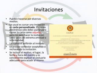 Invitaciones	
  
•  Pueden	
  hacerse	
  por	
  diversos	
  
medios.	
  
•  Lo	
  usual	
  es	
  cursar	
  una	
  invitación	
  
en	
  carta	
  personalizada.	
  El	
  correo	
  
electrónico	
  sólo	
  debe	
  usarse	
  para	
  
cursar	
  la	
  carta	
  como	
  adjunto,	
  
pero	
  no	
  para	
  hacer	
  la	
  invitación	
  
salvo	
  casos	
  de	
  extrema	
  amistad	
  o	
  
informalidad.	
  
•  La	
  realiza	
  el	
  anﬁtrión	
  al	
  invitado.	
  
•  Es	
  preciso	
  contestar	
  aceptando	
  o	
  
rechazando	
  la	
  invitación.	
  
•  Se	
  incluye	
  el	
  moKvo,	
  el	
  lugar,	
  la	
  
fecha	
  y	
  hora	
  del	
  evento	
  y	
  es	
  
conveniente	
  explicar	
  el	
  vestuario	
  
adecuado	
  para	
  acudir	
  al	
  mismo.	
  
 