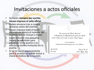 Invitaciones	
  a	
  actos	
  oﬁciales	
  
•  Se	
  hacen	
  siempre	
  por	
  escrito.	
  
•  Llevan	
  impreso	
  el	
  sello	
  oﬁcial	
  
•  Deben	
  enviarse	
  tres	
  o	
  cuatro	
  
semanas	
  antes	
  del	
  evento.	
  
•  Llevan	
  impreso	
  todo	
  el	
  texto	
  
dejando	
  en	
  blanco	
  el	
  nombre	
  del	
  
invitado	
  que	
  se	
  incluye	
  a	
  mano.	
  
•  Suele	
  incluirse	
  una	
  pequeña	
  
tarjeta	
  de	
  admisión	
  para	
  
presentar	
  en	
  la	
  puerta	
  o	
  se	
  
solicita	
  la	
  misma	
  invitación	
  en	
  la	
  
puerta.	
  
•  Si	
  no	
  se	
  hacen	
  expresamente	
  
para	
  la	
  ocasión	
  se	
  puede	
  incluir	
  a	
  
mano	
  el	
  moKvo	
  de	
  la	
  reunión.	
  
 