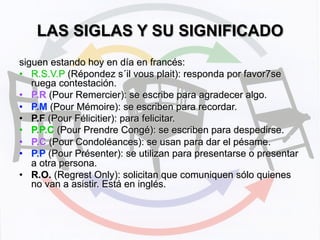 LAS SIGLAS Y SU SIGNIFICADO	
  
siguen estando hoy en día en francés:
•  R.S.V.P (Répondez s´il vous plait): responda por favor7se
ruega contestación.
•  P.R (Pour Remercier): se escribe para agradecer algo.
•  P.M (Pour Mémoire): se escriben para recordar.
•  P.F (Pour Félicitier): para felicitar.
•  P.P.C (Pour Prendre Congé): se escriben para despedirse.
•  P.C (Pour Condoléances): se usan para dar el pésame.
•  P.P (Pour Présenter): se utilizan para presentarse o presentar
a otra persona.
•  R.O. (Regrest Only): solicitan que comuniquen sólo quienes
no van a asistir. Está en inglés.
 