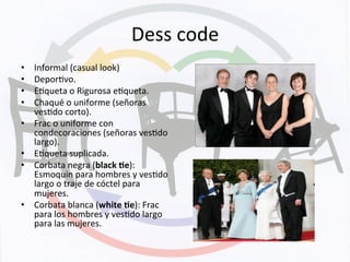 Dess	
  code	
  
•  Informal	
  (casual	
  look)	
  
•  DeporKvo.	
  
•  EKqueta	
  o	
  Rigurosa	
  eKqueta.	
  
•  Chaqué	
  o	
  uniforme	
  (señoras	
  
vesKdo	
  corto).	
  
•  Frac	
  o	
  uniforme	
  con	
  
condecoraciones	
  (señoras	
  vesKdo	
  
largo).	
  
•  EKqueta	
  suplicada.	
  
•  Corbata	
  negra	
  (black	
  +e):	
  
Esmoquin	
  para	
  hombres	
  y	
  vesKdo	
  
largo	
  o	
  traje	
  de	
  cóctel	
  para	
  
mujeres.	
  
•  Corbata	
  blanca	
  (white	
  +e):	
  Frac	
  
para	
  los	
  hombres	
  y	
  vesKdo	
  largo	
  
para	
  las	
  mujeres.	
  
 