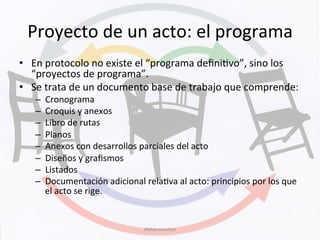Proyecto	
  de	
  un	
  acto:	
  el	
  programa	
  
•  En	
  protocolo	
  no	
  existe	
  el	
  “programa	
  deﬁniKvo”,	
  sino	
  los	
  
“proyectos	
  de	
  programa”.	
  
•  Se	
  trata	
  de	
  un	
  documento	
  base	
  de	
  trabajo	
  que	
  comprende:	
  
–  Cronograma	
  
–  Croquis	
  y	
  anexos	
  
–  Libro	
  de	
  rutas	
  
–  Planos	
  
–  Anexos	
  con	
  desarrollos	
  parciales	
  del	
  acto	
  
–  Diseños	
  y	
  graﬁsmos	
  
–  Listados	
  
–  Documentación	
  adicional	
  relaKva	
  al	
  acto:	
  principios	
  por	
  los	
  que	
  
el	
  acto	
  se	
  rige.	
  
#Mdmsanchez	
  
 