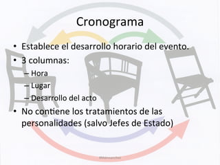 Cronograma	
  	
  
•  Establece	
  el	
  desarrollo	
  horario	
  del	
  evento.	
  
•  3	
  columnas:	
  	
  
– Hora	
  
– Lugar	
  
– Desarrollo	
  del	
  acto	
  
•  No	
  conKene	
  los	
  tratamientos	
  de	
  las	
  
personalidades	
  (salvo	
  Jefes	
  de	
  Estado)	
  
#Mdmsanchez	
  
 