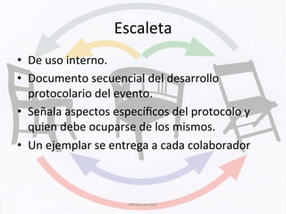 Escaleta	
  
•  De	
  uso	
  interno.	
  
•  Documento	
  secuencial	
  del	
  desarrollo	
  
protocolario	
  del	
  evento.	
  
•  Señala	
  aspectos	
  especíﬁcos	
  del	
  protocolo	
  y	
  
quien	
  debe	
  ocuparse	
  de	
  los	
  mismos.	
  
•  Un	
  ejemplar	
  se	
  entrega	
  a	
  cada	
  colaborador	
  
#Mdmsanchez	
  
 